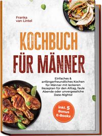 Kochbuch für Männer: Einfaches & anfängerfreundliches Kochen für Männer mit leckeren Rezepten für den Alltag, faule Abende oder unvergessliche Date-Nights! inkl. 5 Bonus E-Books