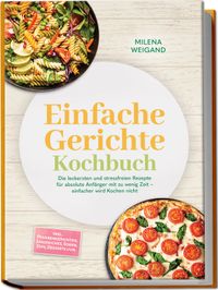 Einfache Gerichte Kochbuch: Die leckersten und stressfreien Rezepte für absolute Anfänger mit zu wenig Zeit – einfacher wird Kochen nicht – inkl. Pfannengerichten, Sandwiches, Soßen, Dips, Desserts uvm.