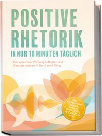 Positive Rhetorik in nur 10 Minuten täglich: Klar sprechen, Wirkung entfalten und Grenzen wahren in Beruf und Alltag – inkl. 60‑Sekunden‑Impulse, Toolbox, Checklisten, 14-Tage-Plan uvm.