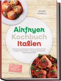 Airfryer Kochbuch Italien: Die leckersten Rezepte Italiens aus dem Airfryer für jeden Geschmack – knusprig, schnell und fettärmer genießen – inkl. Antipasti, Pizzateig, Arancini, Fisch, Desserts uvm.