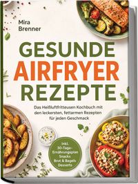 Gesunde Airfryer Rezepte: Das Heißluftfritteusen Kochbuch mit den leckersten, fettarmen Rezepten für jeden Geschmack – inkl. 30-Tage-Ernährungsplan, Snacks, Brot & Bagels, Desserts