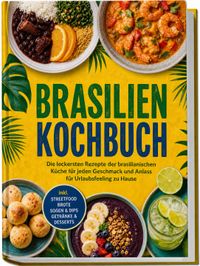 Brasilien Kochbuch: Die leckersten Rezepte der brasilianischen Küche für jeden Geschmack und Anlass – für Urlaubsfeeling zu Hause – inkl. Streetfood, Brote, Soßen & Dips, Getränke & Desserts